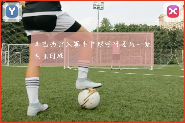 库巴西打入赛季首球呼吁团结一致共克时艰