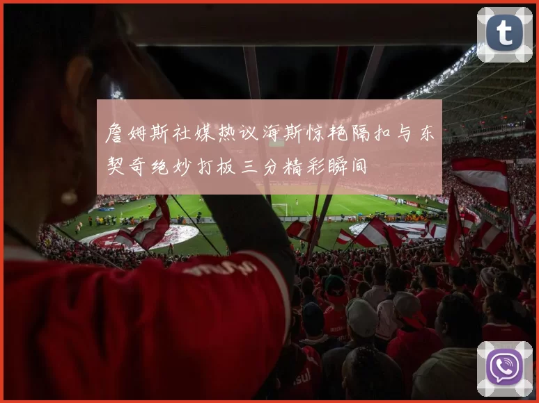 詹姆斯社媒热议海斯惊艳隔扣与东契奇绝妙打板三分精彩瞬间