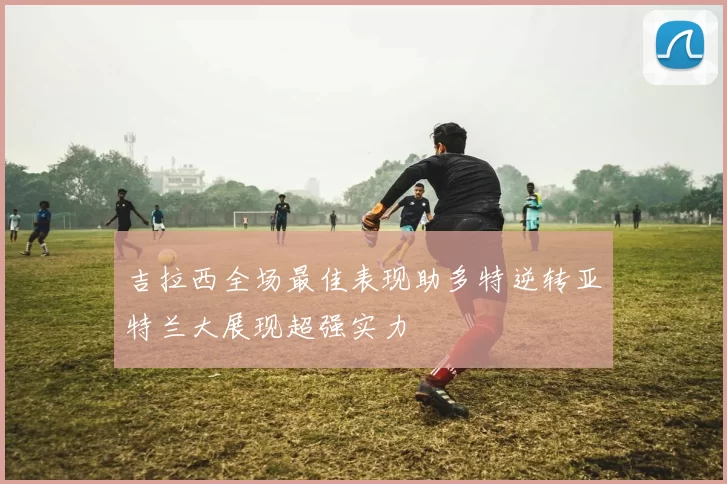 吉拉西全场最佳表现助多特逆转亚特兰大展现超强实力