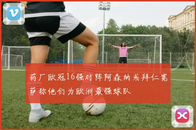 药厂欧冠16强对阵阿森纳或拜仁宽萨称他们为欧洲最强球队