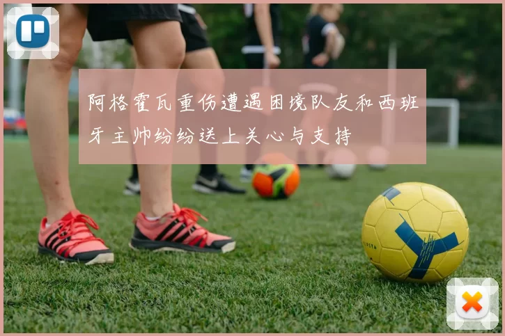 阿格霍瓦重伤遭遇困境队友和西班牙主帅纷纷送上关心与支持
