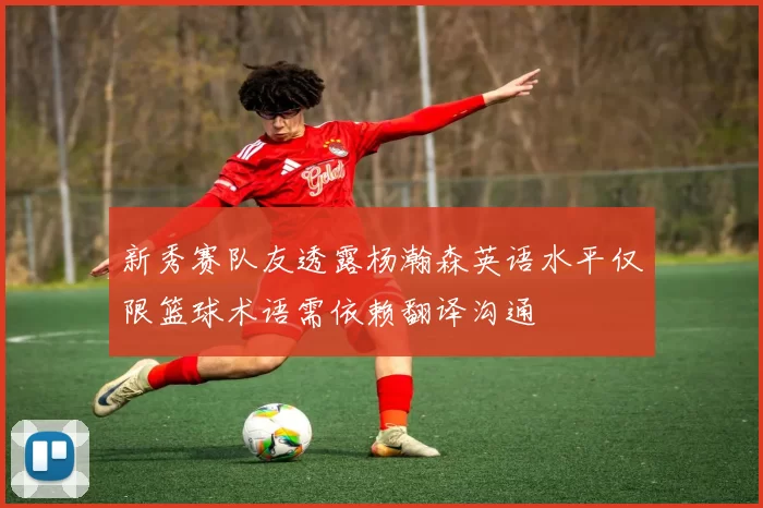 新秀赛队友透露杨瀚森英语水平仅限篮球术语需依赖翻译沟通
