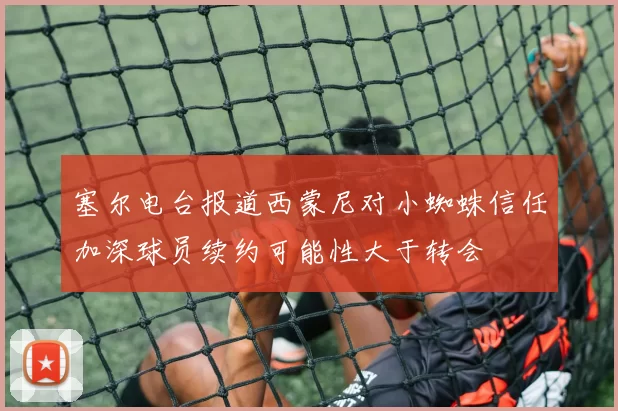 塞尔电台报道西蒙尼对小蜘蛛信任加深球员续约可能性大于转会