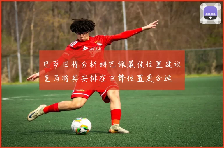 巴萨旧将分析姆巴佩最佳位置建议皇马将其安排在中锋位置更合适
