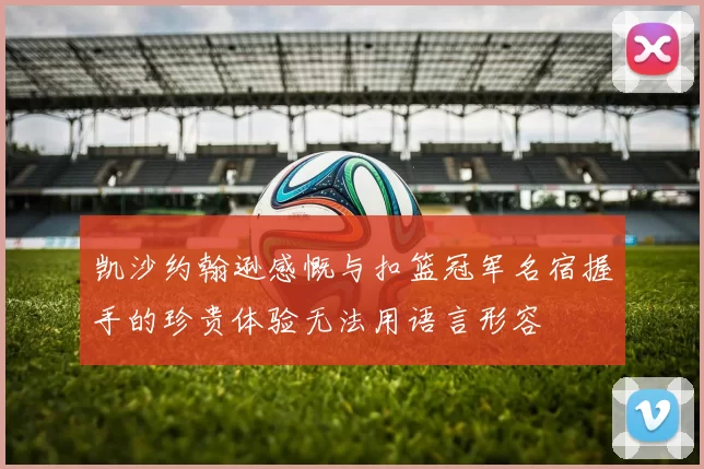 凯沙约翰逊感慨与扣篮冠军名宿握手的珍贵体验无法用语言形容