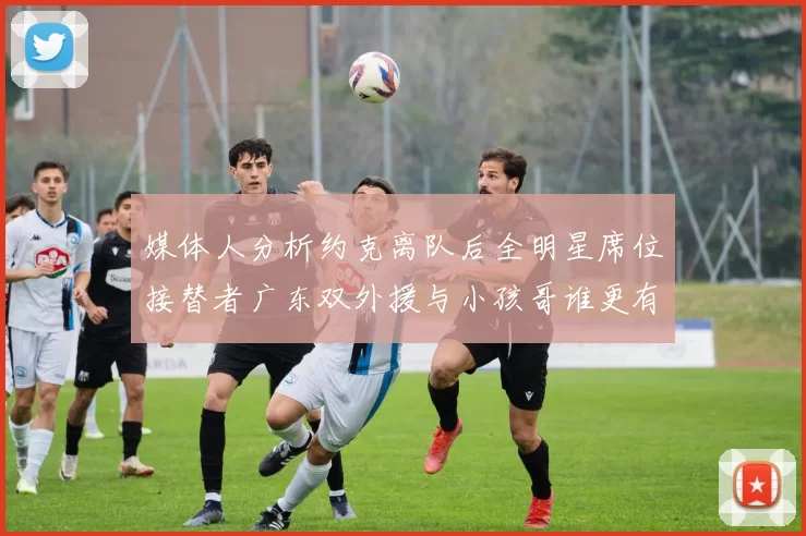 媒体人分析约克离队后全明星席位接替者广东双外援与小孩哥谁更有希望