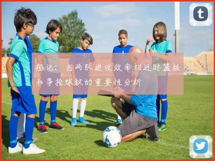 船记：当两队进攻效率相近时篮板和争抢球权的重要性分析