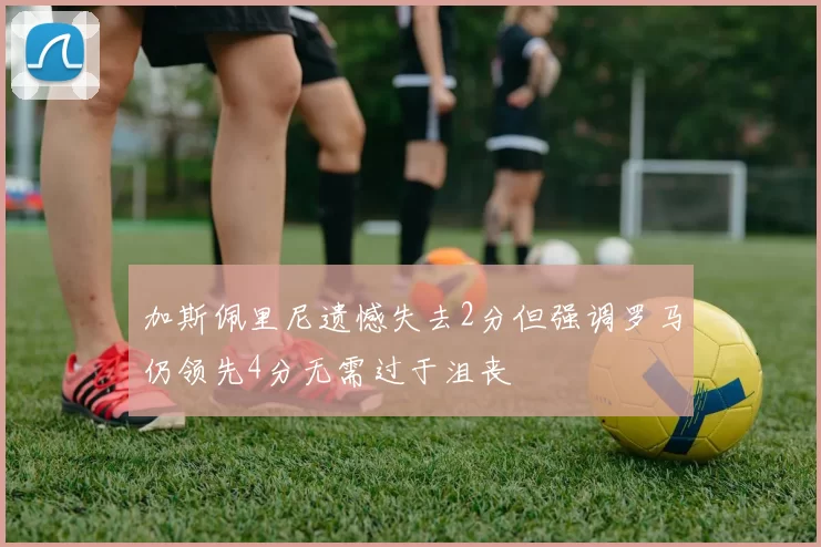 加斯佩里尼遗憾失去2分但强调罗马仍领先4分无需过于沮丧